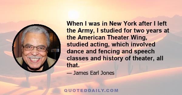 When I was in New York after I left the Army, I studied for two years at the American Theater Wing, studied acting, which involved dance and fencing and speech classes and history of theater, all that.