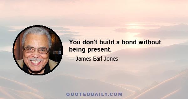 You don't build a bond without being present.