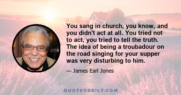 You sang in church, you know, and you didn't act at all. You tried not to act, you tried to tell the truth. The idea of being a troubadour on the road singing for your supper was very disturbing to him.