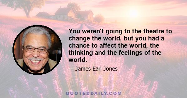 You weren't going to the theatre to change the world, but you had a chance to affect the world, the thinking and the feelings of the world.