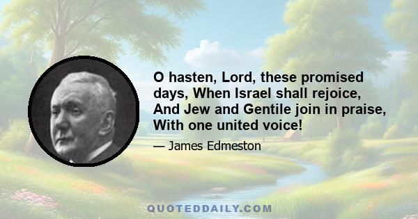 O hasten, Lord, these promised days, When Israel shall rejoice, And Jew and Gentile join in praise, With one united voice!