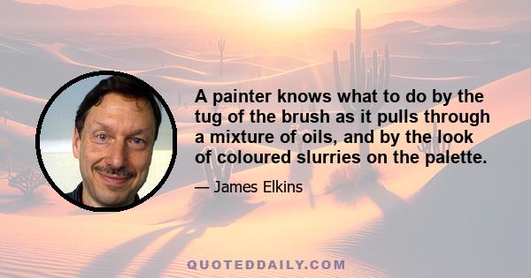 A painter knows what to do by the tug of the brush as it pulls through a mixture of oils, and by the look of coloured slurries on the palette.