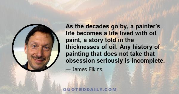 As the decades go by, a painter's life becomes a life lived with oil paint, a story told in the thicknesses of oil. Any history of painting that does not take that obsession seriously is incomplete.