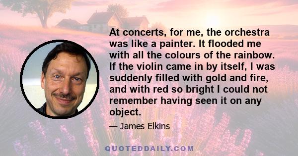 At concerts, for me, the orchestra was like a painter. It flooded me with all the colours of the rainbow. If the violin came in by itself, I was suddenly filled with gold and fire, and with red so bright I could not