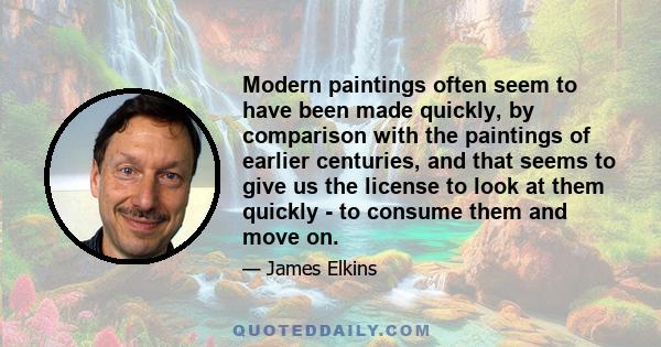 Modern paintings often seem to have been made quickly, by comparison with the paintings of earlier centuries, and that seems to give us the license to look at them quickly - to consume them and move on.