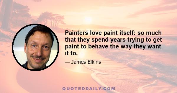 Painters love paint itself: so much that they spend years trying to get paint to behave the way they want it to.