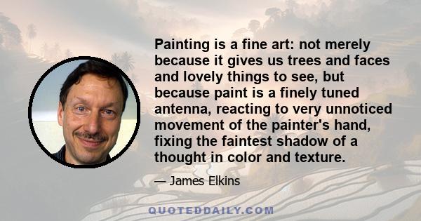 Painting is a fine art: not merely because it gives us trees and faces and lovely things to see, but because paint is a finely tuned antenna, reacting to very unnoticed movement of the painter's hand, fixing the