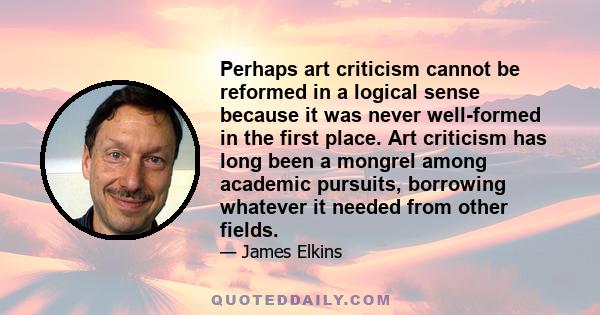 Perhaps art criticism cannot be reformed in a logical sense because it was never well-formed in the first place. Art criticism has long been a mongrel among academic pursuits, borrowing whatever it needed from other