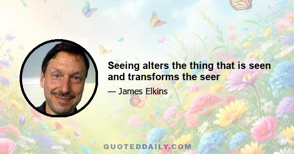 Seeing alters the thing that is seen and transforms the seer