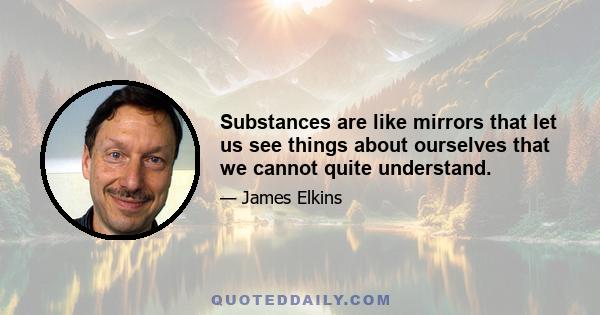 Substances are like mirrors that let us see things about ourselves that we cannot quite understand.