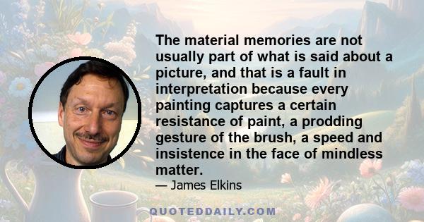 The material memories are not usually part of what is said about a picture, and that is a fault in interpretation because every painting captures a certain resistance of paint, a prodding gesture of the brush, a speed