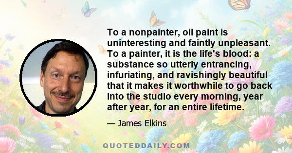 To a nonpainter, oil paint is uninteresting and faintly unpleasant. To a painter, it is the life's blood: a substance so utterly entrancing, infuriating, and ravishingly beautiful that it makes it worthwhile to go back