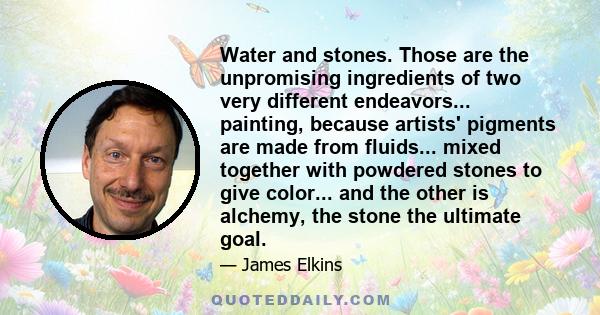 Water and stones. Those are the unpromising ingredients of two very different endeavors... painting, because artists' pigments are made from fluids... mixed together with powdered stones to give color... and the other