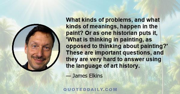 What kinds of problems, and what kinds of meanings, happen in the paint? Or as one historian puts it, 'What is thinking in painting, as opposed to thinking about painting?' These are important questions, and they are