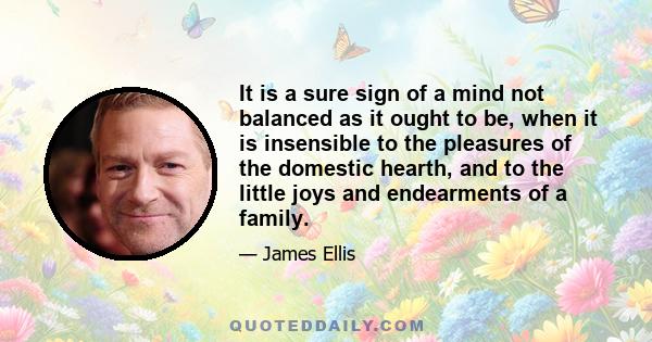 It is a sure sign of a mind not balanced as it ought to be, when it is insensible to the pleasures of the domestic hearth, and to the little joys and endearments of a family.