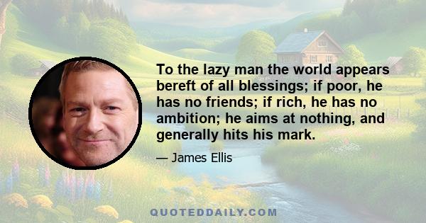 To the lazy man the world appears bereft of all blessings; if poor, he has no friends; if rich, he has no ambition; he aims at nothing, and generally hits his mark.