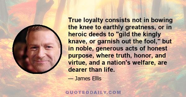 True loyalty consists not in bowing the knee to earthly greatness, or in heroic deeds to gild the kingly knave, or garnish out the fool, but in noble, generous acts of honest purpose, where truth, honor, and virtue, and 