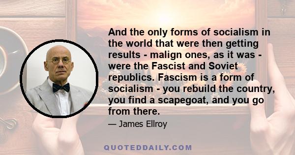 And the only forms of socialism in the world that were then getting results - malign ones, as it was - were the Fascist and Soviet republics. Fascism is a form of socialism - you rebuild the country, you find a