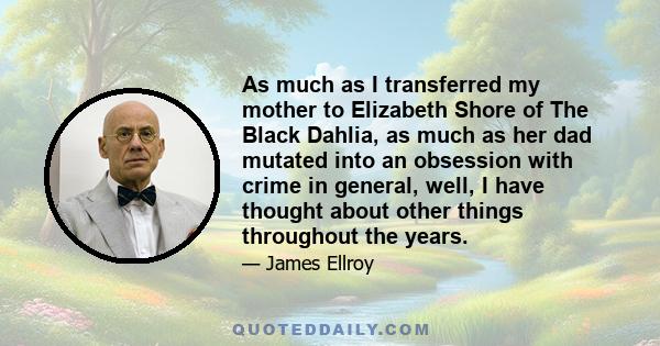 As much as I transferred my mother to Elizabeth Shore of The Black Dahlia, as much as her dad mutated into an obsession with crime in general, well, I have thought about other things throughout the years.