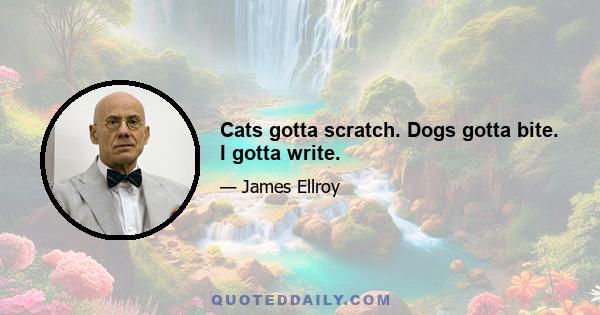 Cats gotta scratch. Dogs gotta bite. I gotta write.