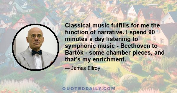 Classical music fulfills for me the function of narrative. I spend 90 minutes a day listening to symphonic music - Beethoven to Bartók - some chamber pieces, and that's my enrichment.