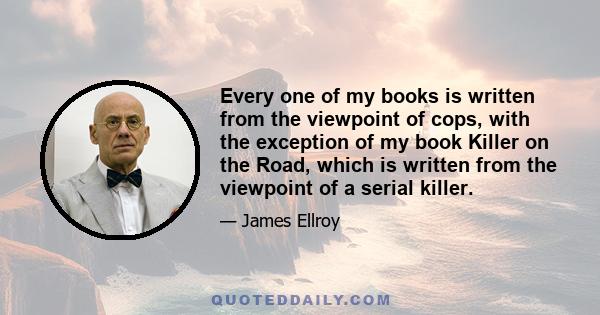 Every one of my books is written from the viewpoint of cops, with the exception of my book Killer on the Road, which is written from the viewpoint of a serial killer.