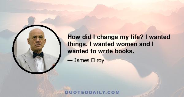 How did I change my life? I wanted things. I wanted women and I wanted to write books.