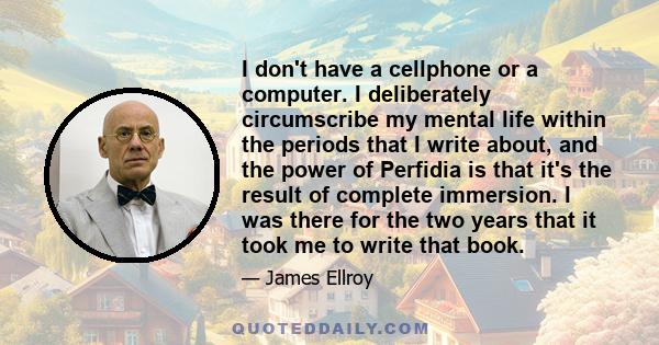 I don't have a cellphone or a computer. I deliberately circumscribe my mental life within the periods that I write about, and the power of Perfidia is that it's the result of complete immersion. I was there for the two