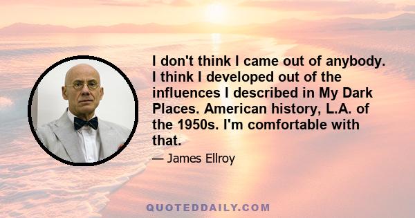 I don't think I came out of anybody. I think I developed out of the influences I described in My Dark Places. American history, L.A. of the 1950s. I'm comfortable with that.