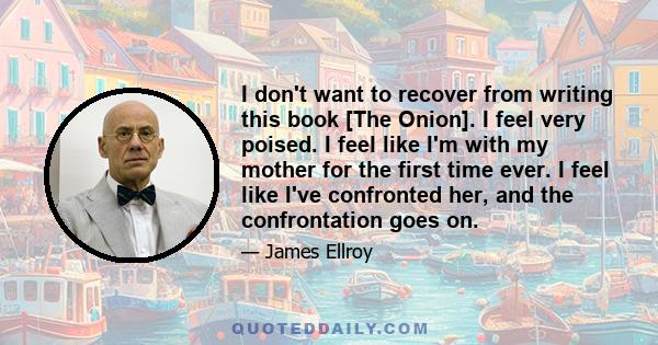 I don't want to recover from writing this book [The Onion]. I feel very poised. I feel like I'm with my mother for the first time ever. I feel like I've confronted her, and the confrontation goes on.