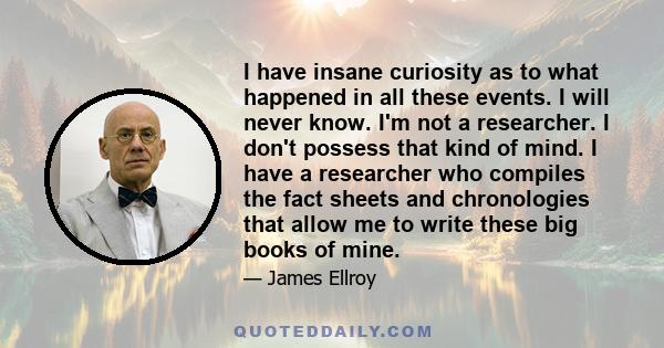 I have insane curiosity as to what happened in all these events. I will never know. I'm not a researcher. I don't possess that kind of mind. I have a researcher who compiles the fact sheets and chronologies that allow