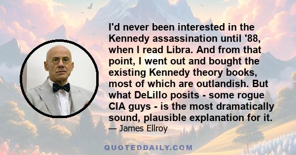 I'd never been interested in the Kennedy assassination until '88, when I read Libra. And from that point, I went out and bought the existing Kennedy theory books, most of which are outlandish. But what DeLillo posits -