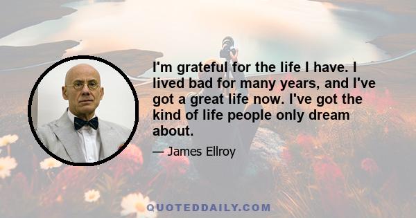 I'm grateful for the life I have. I lived bad for many years, and I've got a great life now. I've got the kind of life people only dream about.