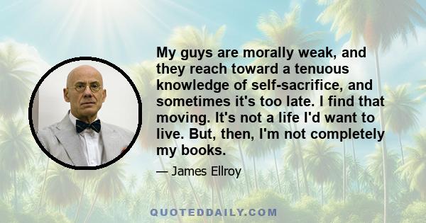 My guys are morally weak, and they reach toward a tenuous knowledge of self-sacrifice, and sometimes it's too late. I find that moving. It's not a life I'd want to live. But, then, I'm not completely my books.