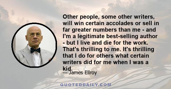 Other people, some other writers, will win certain accolades or sell in far greater numbers than me - and I'm a legitimate best-selling author - but I live and die for the work. That's thrilling to me. It's thrilling