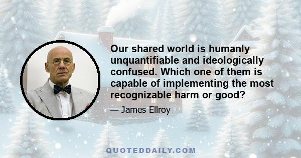 Our shared world is humanly unquantifiable and ideologically confused. Which one of them is capable of implementing the most recognizable harm or good?