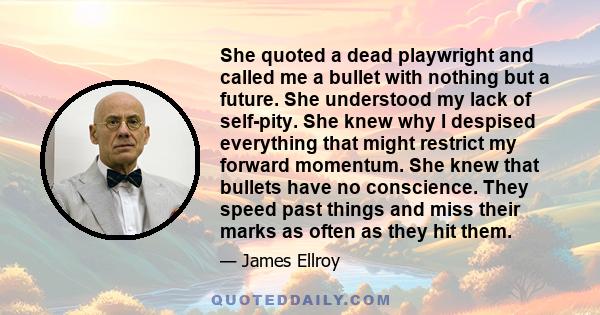 She quoted a dead playwright and called me a bullet with nothing but a future. She understood my lack of self-pity. She knew why I despised everything that might restrict my forward momentum. She knew that bullets have