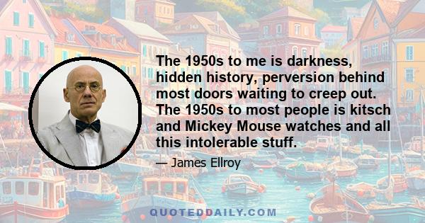 The 1950s to me is darkness, hidden history, perversion behind most doors waiting to creep out. The 1950s to most people is kitsch and Mickey Mouse watches and all this intolerable stuff.