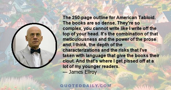 The 250-page outline for American Tabloid. The books are so dense. They're so complex, you cannot write like I write off the top of your head. It's the combination of that meticulousness and the power of the prose and,