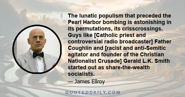 The lunatic populism that preceded the Pearl Harbor bombing is astonishing in its permutations, its crisscrossings. Guys like [Catholic priest and controversial radio broadcaster] Father Coughlin and [racist and