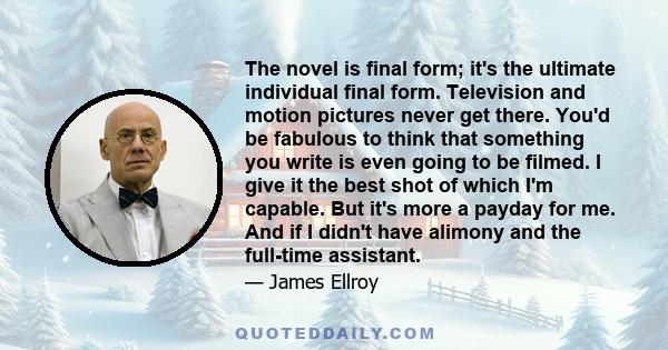 The novel is final form; it's the ultimate individual final form. Television and motion pictures never get there. You'd be fabulous to think that something you write is even going to be filmed. I give it the best shot