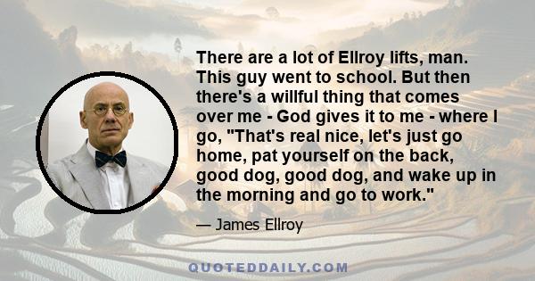 There are a lot of Ellroy lifts, man. This guy went to school. But then there's a willful thing that comes over me - God gives it to me - where I go, That's real nice, let's just go home, pat yourself on the back, good