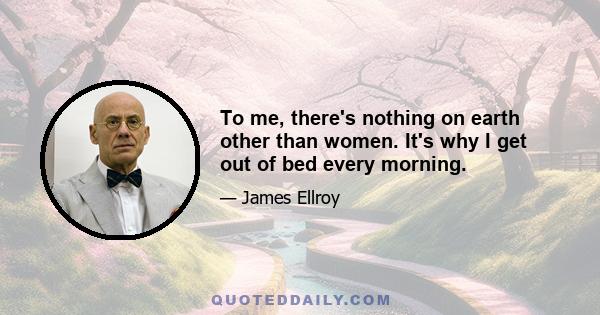 To me, there's nothing on earth other than women. It's why I get out of bed every morning.