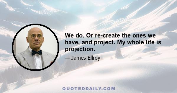 We do. Or re-create the ones we have, and project. My whole life is projection.