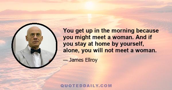 You get up in the morning because you might meet a woman. And if you stay at home by yourself, alone, you will not meet a woman.