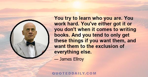 You try to learn who you are. You work hard. You've either got it or you don't when it comes to writing books. And you tend to only get these things if you want them, and want them to the exclusion of everything else.