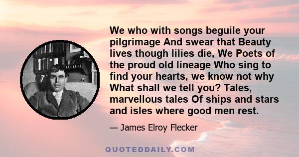 We who with songs beguile your pilgrimage And swear that Beauty lives though lilies die, We Poets of the proud old lineage Who sing to find your hearts, we know not why What shall we tell you? Tales, marvellous tales Of 