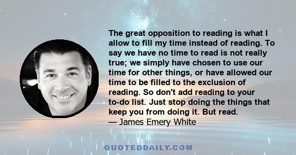 The great opposition to reading is what I allow to fill my time instead of reading. To say we have no time to read is not really true; we simply have chosen to use our time for other things, or have allowed our time to