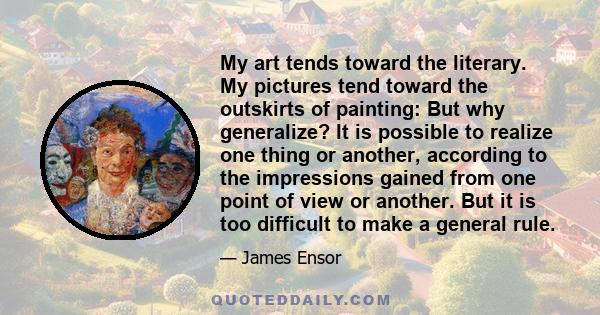 My art tends toward the literary. My pictures tend toward the outskirts of painting: But why generalize? It is possible to realize one thing or another, according to the impressions gained from one point of view or