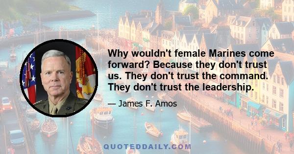 Why wouldn't female Marines come forward? Because they don't trust us. They don't trust the command. They don't trust the leadership.